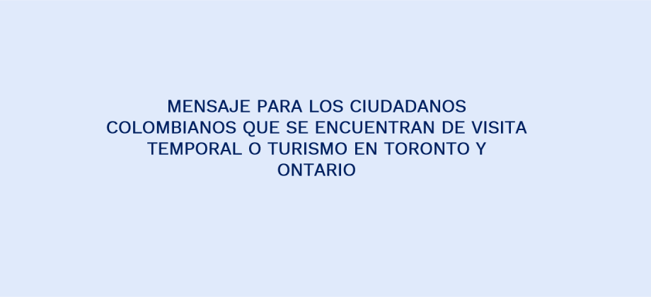 MENSAJE PARA LOS CIUDADANOS COLOMBIANOS QUE SE ENCUENTRAN DE VISITA TEMPORAL O TURISMO EN TORONTO Y ONTARIO